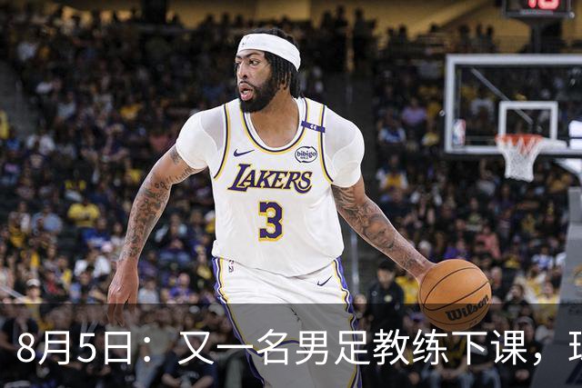 8月5日：又一名男足教练下课，球队总监遭炮轰，引援不及格，赶紧跟主帅一起走！